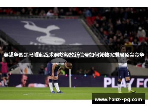 英超争四黑马崛起战术调整释放新信号如何凭数据搅局顶尖竞争