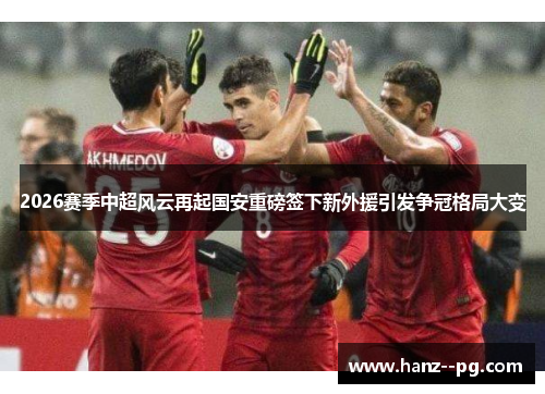 2026赛季中超风云再起国安重磅签下新外援引发争冠格局大变 2026赛季中超风云再起国安重磅签下新外援引发争冠格局大变