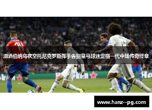 泪洒伯纳乌夜空托尼克罗斯挥手告别皇马球迷定格一代中场传奇终章