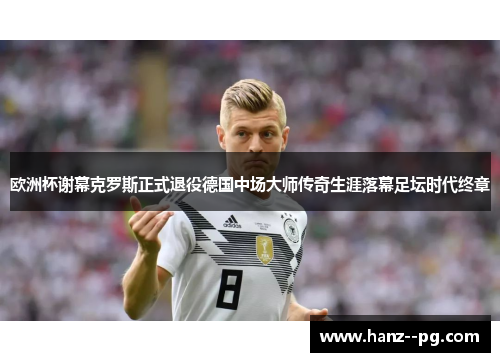 欧洲杯谢幕克罗斯正式退役德国中场大师传奇生涯落幕足坛时代终章