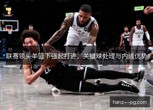 联赛领头羊篮下强起打进，关键球处理与内线优势